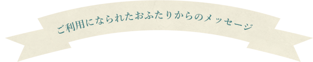 ご利用になられたおふたりからのメッセージ